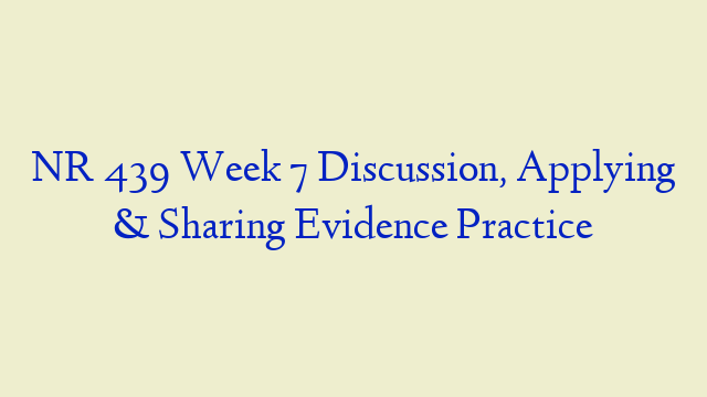 NR 439 Week 7 Discussion, Applying & Sharing Evidence Practice