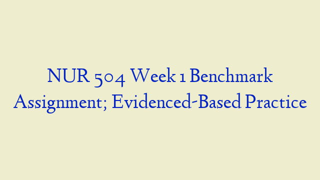 NUR 504 Week 1 Benchmark Assignment; Evidenced-Based Practice